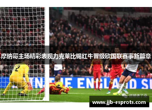 摩纳哥主场精彩表现力克莱比锡红牛晋级欧国联赛事新篇章